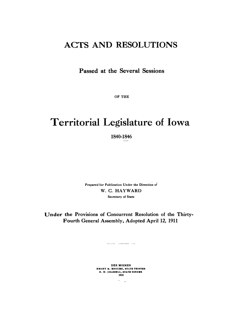 handle is hein.sstatutes/acpaio0001 and id is 1 raw text is: ACTS AND RESOLUTIONS
Passed at the Several Sessions
OF THE
Territorial Legislature of Iowa
1840-1846
Prepared for Publication Under the Direction of'
W. C. HAYWARD
Secretary of State
Under the Provisions of Concurrent Resolution of the Thirty-
Fourth General Assembly, Adopted April 12, 1911
DES MOINES
EMORY H. ENGLISH. STATE PRINTER
R. D. CHASSELL, STATE BINDER
1912


