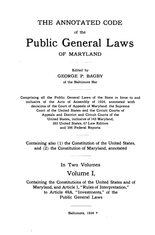 handle is hein.sstatutes/acpglm0001 and id is 1 raw text is: THE ANNOTATED CODE
of the
Public General Laws
OF MARYLAND
Edited by
GEORGE P. BAGBY
of the Baltimore Bar
Comprising all the Public General Laws of the State in force to and
inclusive of the Acts of Assembly of 1924, annotated with
decisions of the Court of Appeals of Maryland. the Supreme
Court of the United States and the Circuit Courts of
Appeals and District and Circuit Courts of the
United States, inclusive of 143 Maryland,
262 United States, 67 Law Edition
and 296 Federal Reports
Containing also (1) the Constitution of the United States,
and (2) the Constitution of Maryland, annotated
In Two Volumes
Volume I,
Containing the Constitutions of the United States and of
Maryland, and Article 1, Rules of Interpretation,
to Article 49A, Investments, of the
Public General Laws

Baltimore, 1924 7'


