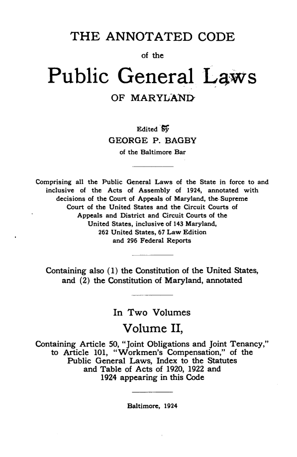 handle is hein.sstatutes/acpglm0002 and id is 1 raw text is: THE ANNOTATED CODE
of the
Public General Laws
OF MARYLAND
Edited sy
GEORGE P. BAGBY
of the Baltimore Bar
Comprising all the Public General Laws of the State in force to and
inclusive of the Acts of Assembly of 1924, annotated with
decisions of the Court of Appeals of Maryland, the. Supreme
Court of the United States and the Circuit Courts of
Appeals and District and Circuit Courts of the
United States, inclusive of 143 Maryland,
262 United States, 67 Law Edition
and 296 Federal Reports
Containing also (1) the Constitution of the United States,
and (2) the Constitution of Maryland, annotated
In Two Volumes
Volume II,
Containing Article 50, Joint Obligations and Joint Tenancy,
to Article 101, Workmen's Compensation, of the
Public General Laws, Index to the Statutes
and Table of Acts of 1920, 1922 and
1924 appearing in this Code

Baltimore, 1924


