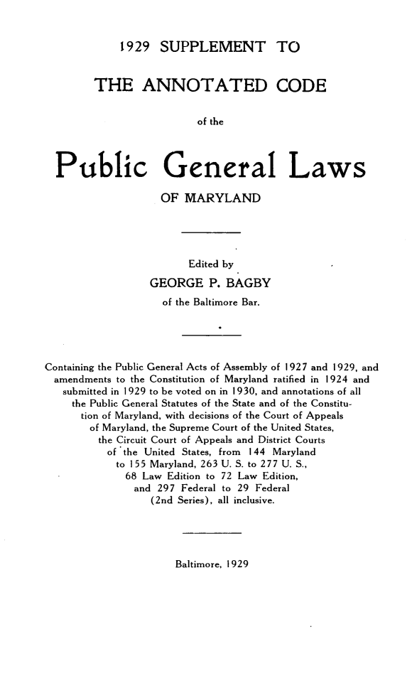 handle is hein.sstatutes/acpglm0003 and id is 1 raw text is: 1929 SUPPLEMENT TO
THE ANNOTATED CODE
of the
Public General Laws
OF MARYLAND
Edited by
GEORGE P. BAGBY
of the Baltimore Bar.
Containing the Public General Acts of Assembly of 1927 and 1929, and
amendments to the Constitution of Maryland ratified in 1924 and
submitted in 1929 to be voted on in 1930, and annotations of all
the Public General Statutes of the State and of the Constitu-
tion of Maryland, with decisions of the Court of Appeals
of Maryland, the Supreme Court of the United States,
the Circuit Court of Appeals and District Courts
of the United States, from 144 Maryland
to 155 Maryland, 263 U. S. to 277 U. S.,
68 Law Edition to 72 Law Edition,
and 297 Federal to 29 Federal
(2nd Series), all inclusive.

Baltimore, 1929


