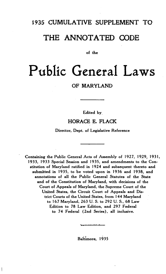 handle is hein.sstatutes/acpglm0004 and id is 1 raw text is: 1935 CUMULATIVE SUPPLEMENT TO
THE ANNOTATED CODE
of the
Public General Laws
OF MARYLAND
Edited by.
HORACE E. FLACK
Director, Dept. of Legislative Reference
Containing the Public General Acts of Assembly of 1927, 1929, 1931,
1933, 1933 Special Session and 1935, and amendments to the Con-
stitution of Maryland ratified in 1924 and subsequent thereto and
submitted in 1935, to be voted upon in 1936 and 1938, and
annotations of all the Public General Statutes of the State
and of the Constitution of Maryland, with decisions of the
Court of Appeals of Maryland, the Supreme Court of the
United States, the Circuit Court of Appeals and Dis-
trict Courts of the United States, from 1 44 Maryland
to 167 Maryland, 263 U. S. to 292 U. S., 68 Law
Edition to 78 Law Edition, and 297 Federal
to 74 Federal (2nd Series), all inclusive.

Baltimore, 1935


