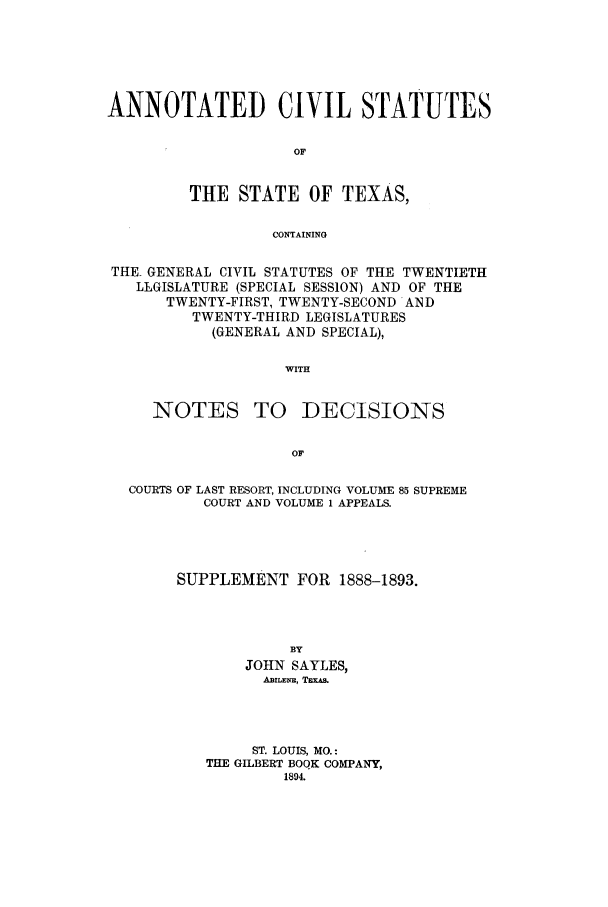 handle is hein.sstatutes/actespp0001 and id is 1 raw text is: ANNOTATED CIVIL STATUTES
OF
THE STATE OF TEXAS,
CONTAINING
THE. GENERAL CIVIL STATUTES OF THE TWENTIETH
LLGISLATURE (SPECIAL SESSION) AND OF THE
TWENTY-FIRST, TWENTY-SECOND AND
TWENTY-THIRD LEGISLATURES
(GENERAL AND SPECIAL),
WITH

NOTES TO

DECISIONS

COURTS OF LAST RESORT, INCLUDING VOLUME 85 SUPREME
COURT AND VOLUME 1 APPEALS.
SUPPLEMENT FOR 1888-1893.
BY
JOHN SAYLES,
AEILE:NE, TExAs.
ST. LOUIS, MO.:
THE GILBERT BOQK COMPANY,
1894.


