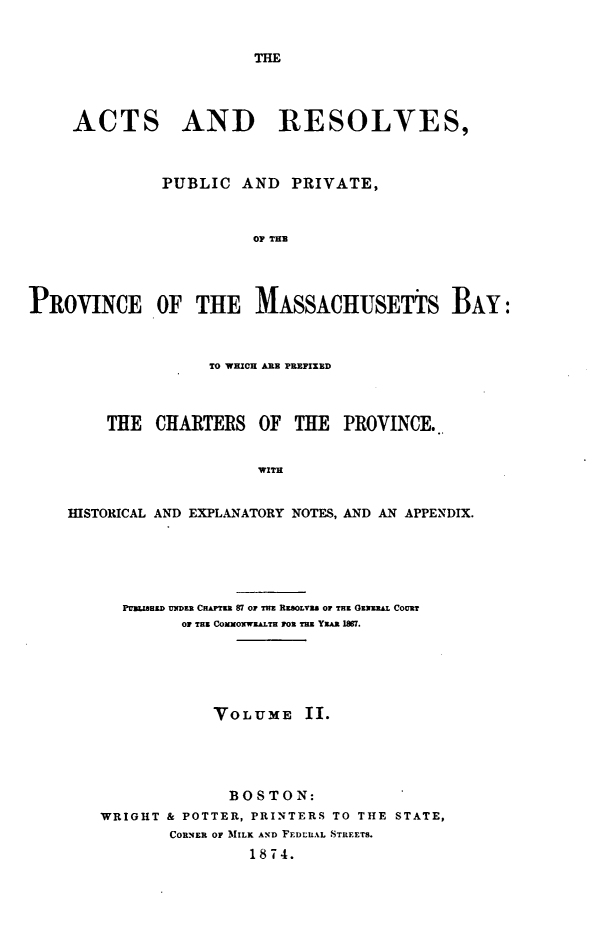 handle is hein.sstatutes/actresp0002 and id is 1 raw text is: 


THE


     ACTS AND RESOLVES,



              PUBLIC AND PRIVATE,



                        OF THE




PROVINCE OF THE MASSACHUSETTS BAY:



                   TO WHICH ARE PREFIXED



        THE CHARTERS OF THE PROVINCE..


                        WITH


    HISTORICAL AND EXPLANATORY NOTES, AND AN APPENDIX.


  PUnaZimU UNiDER CHATza 87 OF TIM RKSOLVI OF THE GXZu&j COURT
         OF TEE CONOXWELTH FOR THE YZAR 1M7.






            VOLUME II.





              BOSTON:
WRIGHT & POTTER, PRINTERS TO THE STATE,
       CORNER OF MILK AND FEDLILAL STIREETS.
                1874.


