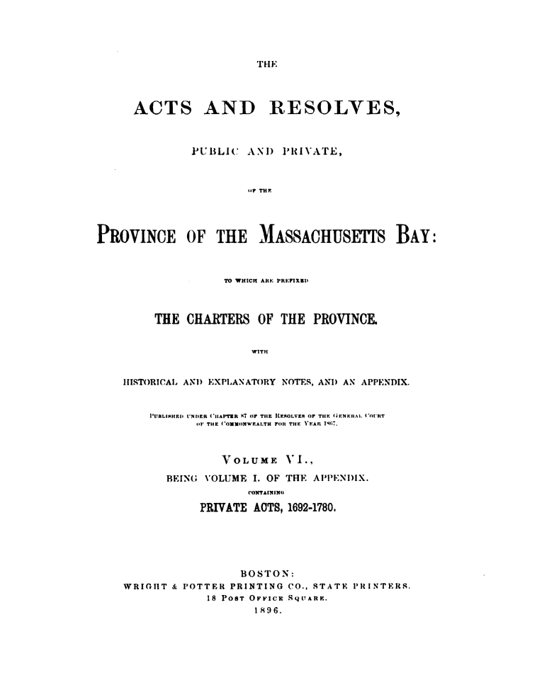 handle is hein.sstatutes/actresp0006 and id is 1 raw text is: 





THE


     ACTS AND RESOLVES,



              PUBLIC   AN)  PRIVATE,



                       uF THE




PROVINCE OF THE MASSACHUSETS BAY:



                   TO WHICH AtE PREFIXED



         THE CHARTERS   OF  THE PROVINCE.


                       WMTH


    HISTORICAL AND EXPLANATORY NOTES, AND AN APPENDIX.


        PUBLINIEi UNDER ('APTER A7 OF THE RENOLVER OF THlE 4(ENERAL. (OURT
               OF THE (OMMONWEALTH FOR THE YEAR 1117.



                   VOLUME   VI.,

          BEING VOLUME  I. OF THE APPENDIX.
                       CONTAINING

               PRIVATE ACTS, 1692-1780.






                      BOSTON:
    WRIGHT & POTTER PRINTING CO., STATE PRINTERS.
                 18 POST OFrICK SQuARE.
                        1896.


