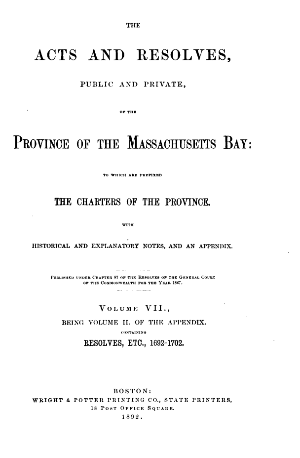 handle is hein.sstatutes/actresp0007 and id is 1 raw text is: 


THE


     ACTS AND RESOLVES,



              PUBLIC   AND  PRIVATE,



                       OF THE




PROVINCE OF THE MASSACHUSETTS BAY:



                   TO WHICH ARE PREPIXED



         THE  CHARTERS  OF  THE PROVINCE.


                       WITH


    HISTORICAL AND EXPLANATORY NOTES, AND AN APPENDIX.


    PUBLIMIED UNDER CHAPTER 87 Or TIE RESOL.VES OF TlE GuNAL COUaT
           OF THE COMMONWEALTH FOR TUC YEAR 1867.



              VOLUME VII.,

      BEIN(G VOLUME II. OF TIE APPENDIX.
                   CONTAINING

           RESOLVES, ETO., 1692-1702,






                 BOSTON:
WRIGHT & POTTER PRINTING CO., STATE PRINTERS,
             18 POST OFFICE SQUARE.
                   1892.



