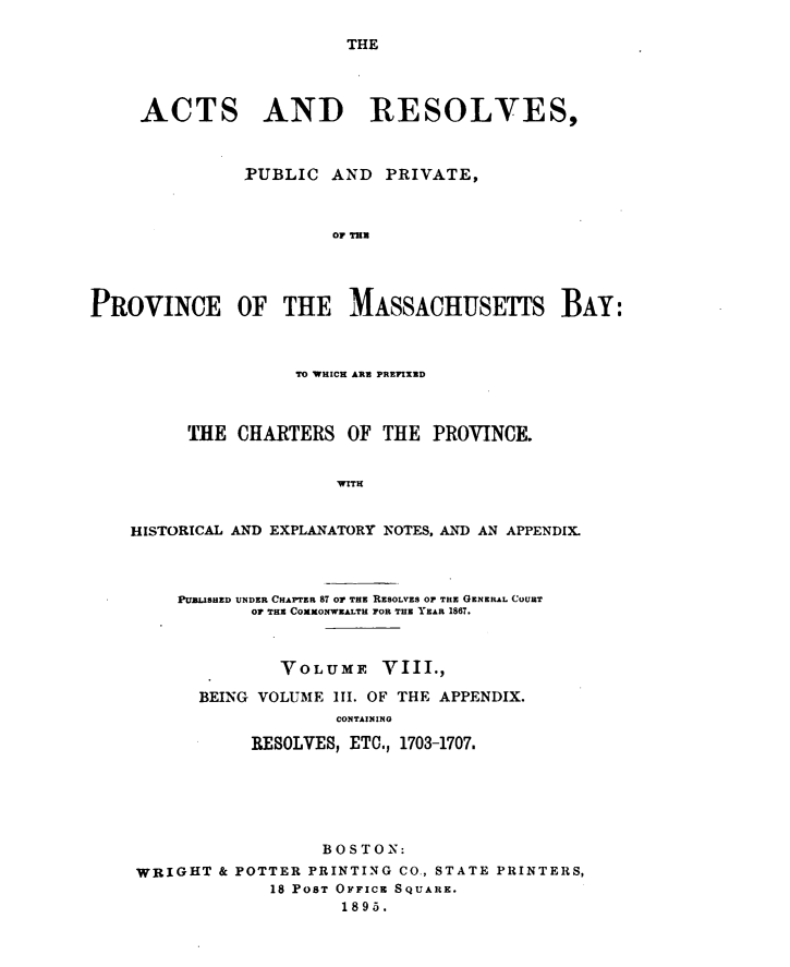handle is hein.sstatutes/actresp0008 and id is 1 raw text is: 

THE


     ACTS AND RESOLVES,



               PUBLIC  AND   PRIVATE,



                       OF THu




PROVINCE OF THE MASSACHUSETTS BAY:



                    TO WHICH ARE PREFIXED



         THE  CHARTERS   OF THE  PROVINCE.


                        WITH


    HISTORICAL AND EXPLANATORY NOTES, AND AN APPENDIX.



        PUBLISHED UNDER CHAPTER 87 OF THE RESOLVES OF THE GENERAL COURT
                or THE COxxONWEALTH FOR THE YEAR 1867.



                  VOLUME VIII.,

           BEING VOLUME III. OF THE APPENDIX.
                        CONTAINING

                RESOLVES, ETC., 1703-1707.


                  BOSTON:
WRIGHT  & POTTER PRINTING CO., STATE PRINTERS,
             18 PoST OFFICE SQUARE.
                    1895.


