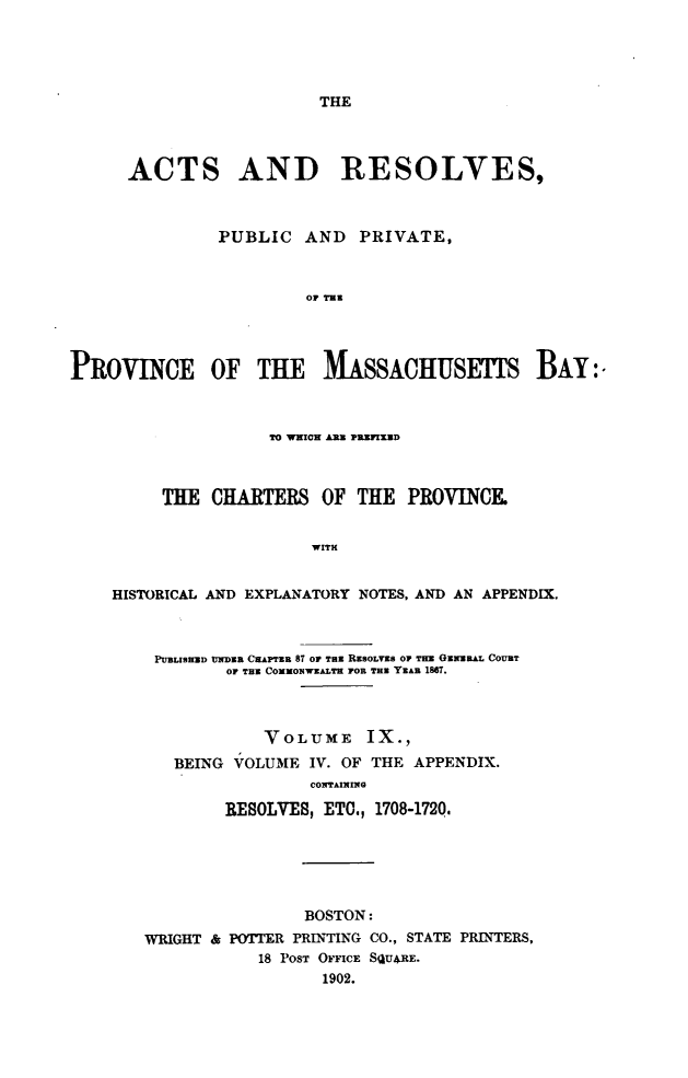handle is hein.sstatutes/actresp0009 and id is 1 raw text is: 





THE


      ACTS AND RESOLVES,



               PUBLIC  AND   PRIVATE,



                        OF THE




PROVINCE OF THEM SSACHUSETS BAY:.



                    TO WNIC ARE PRIED



         THE  CHARTERS   OF  THE  PROVINCE.


                        WITH


    HISTORICAL AND EXPLANATORY NOTES, AND AN APPENDIX.



        PUBLISHEDI NDER CHAPTER 87 OP TeU REsoLvEs OP THE GENERAL COURT
                Or TH COMmONWALTH FOR TYEAB 1867.



                   VOLUME IX.,
          BEING VOLUME  IV. OF THE APPENDIX.
                        CONTAINING

               RESOLVES, ETO., 1708-1720.






                       BOSTON:
       WRIGHT & POTTER PRINTING CO., STATE PRINTERS,
                   18 POST OFFICE SQU*RE.
                         1902.



