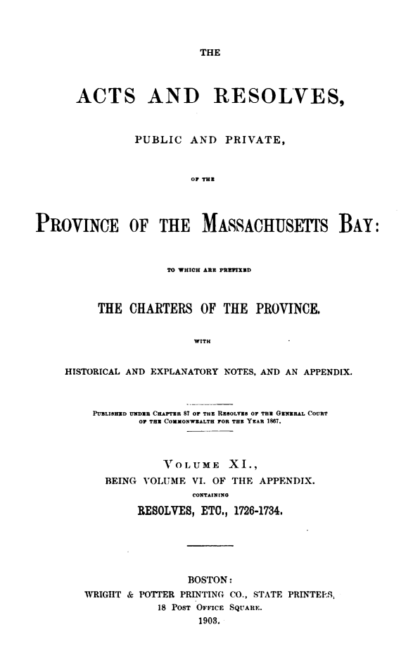 handle is hein.sstatutes/actresp0011 and id is 1 raw text is: 



THE


      ACTS AND RESOLVES,



                PUBLIC  AND   PRIVATE,



                        OF THB




PROVINCE OF THE MASSACHUSETS BAY:



                     TO WHICH ARE PREFIXED



          THE  CHARTERS   OF THE  PROVINCE.


                         WITH


     HISTORICAL AND EXPLANATORY NOTES, AND AN APPENDIX.



         PUBLISHED UNDER CHAPTER 87 OF THE REBOLVES OF THE GENERAL COURT
                OP THE COMMONWEALTH FOR THE YEAR 1867.



                    VOLUME XI.,
           BEING VOLUME  VI. OF THE APPENDIX.
                         CONTAINING

                RESOLVES, ETO., 1726-1734.


                BOSTON:
WRIGHT & POTTER PRINTING CO., STATE PRINTEES,
            18 POST OFFICE SQUARE.
                  1908.


