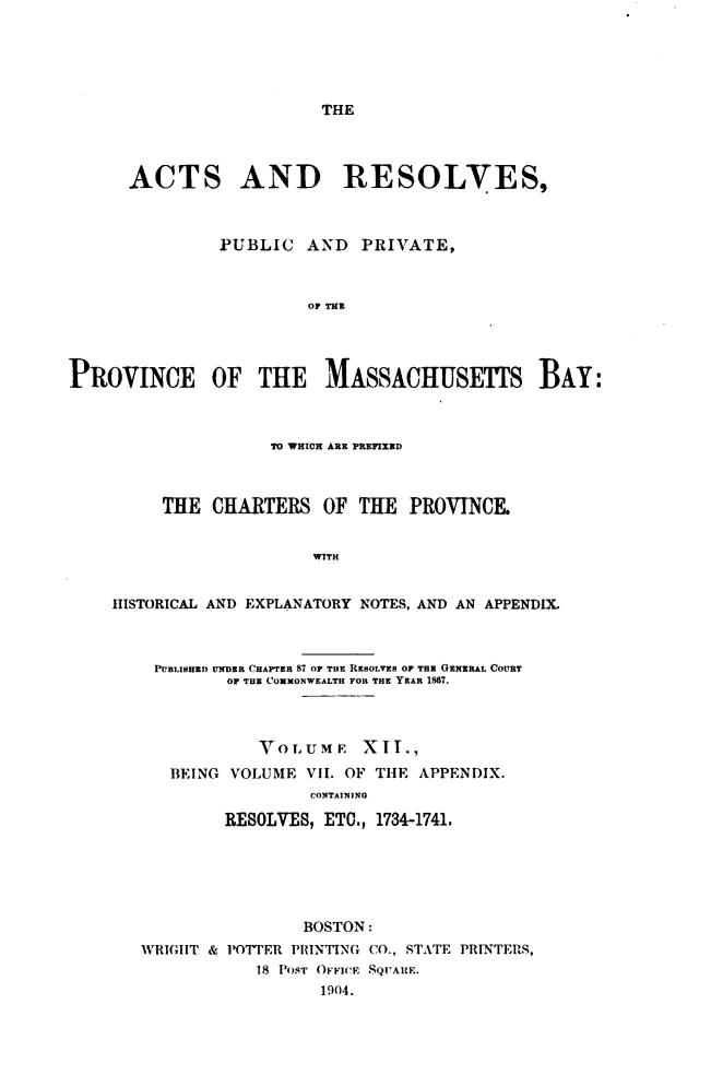 handle is hein.sstatutes/actresp0012 and id is 1 raw text is: 





THE


      ACTS AND RESOLVES,



               PUBLIC   AND  PRIVATE,



                        OF THE




PROVINCE OF THE MASSACHUSETS BAY:



                    TO WHICH ARE PRFIXED



         THE  CHARTERS   OF  THE  PROVINCE.


                        WITH


    HISTORICAL AND EXPLANATORY NOTES, AND AN APPENDIX.



         PUBLISHED UNDER CHAPTER 87 OF THE RESOLVES OF THE GENERAL COURT
                OF THE COMMONWEALTH FOR THE YEAR 1867.



                   VOLUME XIT.,
          BEING VOLUME  VII. OF THE APPENDIX.
                        CONTAINING

                RESOLVES, ETO., 1734-1741.






                       BOSTON:
       WRIGHT & POTTER PRINTING CO., STATE PRINTERS,
                   18 POST OFFICE SQUARE.
                         1904.


