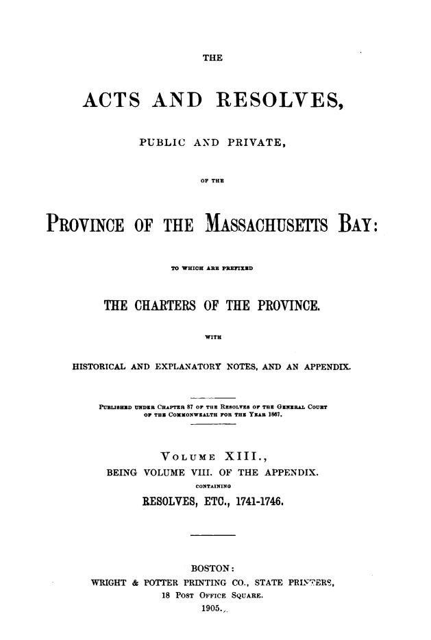 handle is hein.sstatutes/actresp0013 and id is 1 raw text is: 




THE


      ACTS AND RESOLVES,



               PUBLIC   AND  PRIVATE,



                         OF THE




PROVINCE OF THE MASSACHUSETES BAY:



                    TO WHICH ARE PREFIEWD



         THE  CHARTERS   OF  THE  PROVINCE.


                          WITH


    HISTORICAL AND EXPLANATORY NOTES, AND AN APPENDIX.



         PUBLISHED UNDER CHAPTER 87 OF TaE RESOLVES or THE GENERAL COUBT
                OF THE COMMONWEALTH FOR THE YEAH 1867.




                  VOLUME XIII.,
          BEING VOLUME VIII. OF THE APPENDIX.
                        CONTAINING

               RESOLVES, ETO., 1741-1746.


                BOSTON:
WRIGHT & POTTER PRINTING CO., STATE PRINTERS,
           18 POST OFFICE SQUARE.
                  1905.



