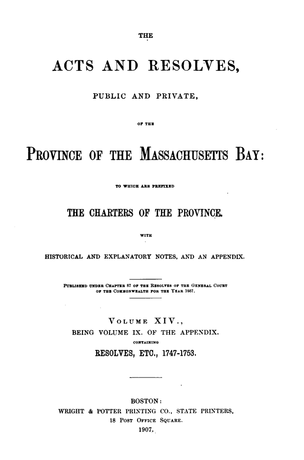 handle is hein.sstatutes/actresp0014 and id is 1 raw text is: 



THE


      ACTS AND RESOLVES,



               PUBLIC  AND   PRIVATE,



                         OF THE




PROVINCE OF THE MASSACHUSETFS BAY:



                    TO WHICH ARE PREFIXED



         THE  CHARTERS   OF TE PROVINCE


                         WITH


    HISTORICAL AND EXPLANATORY NOTES, AND AN APPENDIX.



        PUBLIBRED UNDER CHAPTER 87 OP THERESOLVES OF THE GENERAL COURT
               OF THB COXONWEALTH FOR THE YEAR 1867.



                  VOLUME XIV.,
          BEING VOLUME  IX. OF THE APPENDIX.
                        CONTAINING

               RESOLVES, ETC., 1747-1753.


                BOSTON:
WRIGHT & POTTER PRINTING CO., STATE PRINTERS,
           18 POST OFFICE SQUARE.
                  1907.


