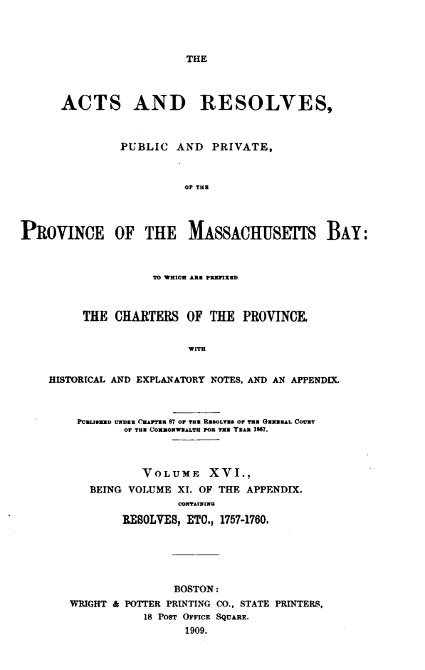 handle is hein.sstatutes/actresp0016 and id is 1 raw text is: 




THE


      ACTS AND RESOLVES,



               PUBLIC   AND   PRIVATE,



                         OF THE




PROVINCE OF THE MASSACHUSETfS BAY:



                    TO WHICH ARE PREFIXED



          THE  CHARTERS   OF THE  PROVINCE.


                          WITH


    HISTORICAL AND EXPLANATORY NOTES, AND AN APPENDIX.



         PURLISRED UNDER CHAPTER 87 OF THE RESOLVED OF TEE GENERAL COURT
                OF TUN COMMONWEALTH FOR THE YEAR 1867.



                   VOLUME XVI.,
           BEING VOLUME XI. OF THE APPENDIX.
                        CONTAINING

                RESOLVE8, ETO., 1757-1760.


                BOSTON:
WRIGHT & POTTER PRINTING CO., STATE PRINTERS,
            18 POST OFFICE SQUARE.
                  1909.


