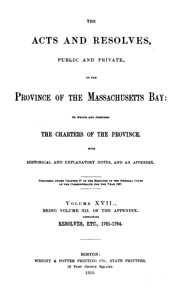 handle is hein.sstatutes/actresp0017 and id is 1 raw text is: 



THE


      ACTS AND RESOLVES,



               PUBLIC  AND   PRIVATE,



                         Of THE




PROVINCE OF THE MASSACHUSETS BAY:



                    TO WHICH ARE PREFIXED



         THE  CHARTERS   OF  THE PROVINCE.


                         WITH


    HISTORICAL AND EXPLANATORY NOTES, AND AN APPENDIX.



        PUBLISHED UNDER CHAPTER 87 OF THE RsOLVEU or TB GENERAL COURT
               O THE COMMONWEALTH FOR THE YEAR 1867.



                  VOLUME XVII.,
          BEING VOLUME XII. OF THE APPENDIX.
                       CONTAINING

               RESOLVES, ETC., 1761-1764.






                       BOSTON:
       WRIGHT & POTTER PRINTING CO., STATE PRINTERS,
                  18 PosT OFFICE SQUARE.
                        1910.


