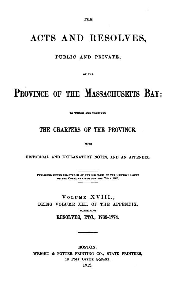 handle is hein.sstatutes/actresp0018 and id is 1 raw text is: 


THE


      ACTS AND RESOLVES,



               PUBLIC  AND   PRIVATE,



                         OF THU




PROVNCE OF THE MAsAciulSETTS BAY:



                    TO WHICH ARB PREFIXED



         THE  CHARTERS   OF  THE  PROVINCE.


                         WITH


    HISTORICAL AND EXPLANATORY NOTES, AND AN APPENDIX.



        PUBLISED UDR CHAPTER 87 OF TaU REGOLVES OF Tam GaxsaAL CouRT
               OF TUB CXXONWEALTH POR THE YEAR 1867.



                 VOLUME XVIII.,
         BEING VOLUME  XIII. OF THE APPENDIX.
                        CONTAINING

               RESOLVES, ETC., 1765-1774.


                BOSTON:
WRIGHT & POTTER PRINTING CO., STATE PRINTERS,
           18 POST OFFICE SQUARE.
                  l914.


