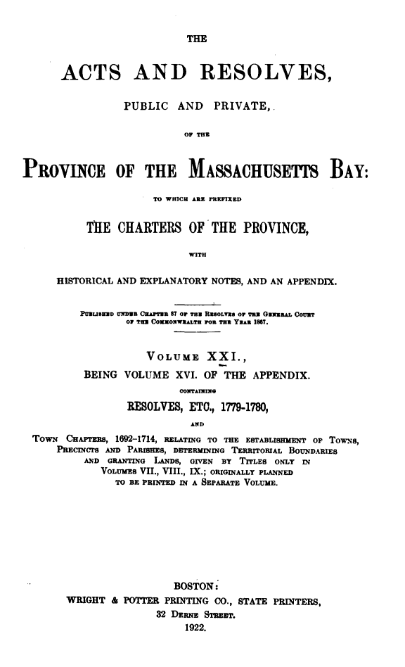 handle is hein.sstatutes/actresp0021 and id is 1 raw text is: 


THE


      ACTS AND RESOLVES,


                 PUBLIC   AND   PRIVATE,.

                           OF THu



PRoVINCE OF THE MASSACHUSETTS BAY:

                      TO WHICH ARE PREFIXED


           TE   CHARTERS OF'THE PROVINCE,

                            WITH

      HISTORICAL AND EXPLANATORY NOTES, AND AN APPENDIX.


          PUBLISWED UNDB APTWB 87 OF TH RsLVEO TRx GNwERAL CouBT
                 or Tue CoxowEALTH PO0 TRYRAR 1867.


                     VOLUME XXI.,

          BEING  VOLUME   XVI. OF THE  APPENDIX.
                          CONTAINING

                 RESOLVES,  ETO., 1779-1780,
                            AND
  TowN CHAPTERS, 1692-1714, RELATING TO THE ESTABLISHMENT OF TowN8,
      PRECINCTS AND PARISHES, DETERMINING TERRITORIAL BOUNDARIES
          AND GRANTING LAWNDS, GIVEN By TITLES ONLY IN
             VOLUMES VII, VIII., IX.; ORIGINALLY PLANNED
                TO BE PRINTED IN A SEPARATE VOLUME.









                         BOSTON:
       WRIGHT  & POTTER PRINTING CO., STATE PRINTERS,
                      32 DERNE STREET.
                           1922.


