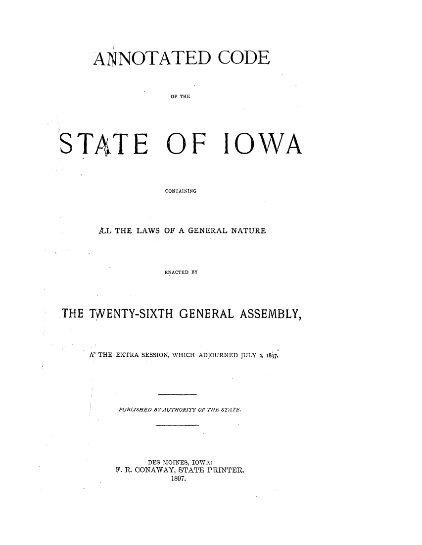 handle is hein.sstatutes/actsiga0001 and id is 1 raw text is: ANNOTATED CODE
OF THE

STATE

OF

IOWA

CONTAINING

AL THE LAWS OF A GENERAL NATURE
ENACTED BY
THE TWENTY-SIXTH GENERAL ASSEMBLY,

A THE EXTRA SESSION, WHICH ADJOURNED JULY 2, 1897.
PUBLISHED BY A UTHORITY OF THE SA TAT.
DES MOINES, IOWA:
P. R. CONAWAY, STATE PRINTER.
1897.


