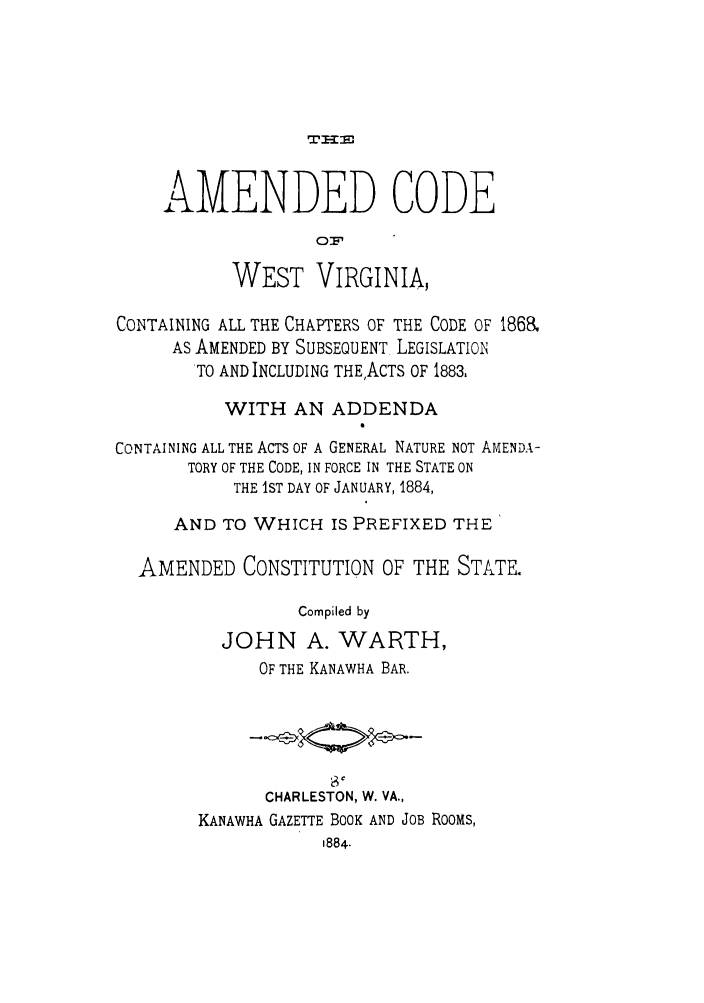 handle is hein.sstatutes/acwesc0001 and id is 1 raw text is: AMENDED CODE
01.
WEST VIRGINIA,
CONTAINING ALL THE CHAPTERS OF THE CODE OF 1868,
AS AMENDED BY SUBSEQUENT LEGISLATION
TO AND INCLUDING THE,ACTS OF 1883.
WITH AN ADDENDA
CONTAINING ALL THE ACTS OF A GENERAL NATURE NOT AMENDA-
TORY OF THE CODE, IN FORCE IN THE STATE ON
THE IST DAY OF JANUARY, 1884,
AND TO WHICH IS PREFIXED THE
AMENDED CONSTITUTION OF THE STATE.
Compiled by
JOHN A. WARTH,
OF THE KANAWHA BAR.
CHARLESTON, W. VA.,
KANAWHA GAZETTE BOOK AND JOB ROOMS,
1884.



