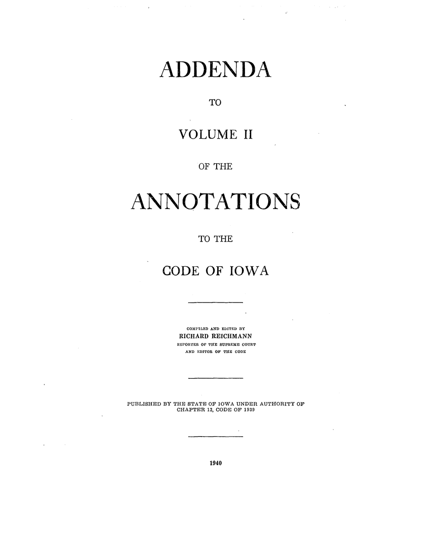 handle is hein.sstatutes/advoanci0001 and id is 1 raw text is: ADDENDA
TO
VOLUME II

OF THE
ANNOTATIONS
TO THE
CODE OF IOWA
COMPILED AND EDITED BY
RICHARD REICHMANN
REPORTER OF TUE SUPREME COURT
AND EDITOR OF TIE CODE
PUBLISHED BY THE STATE OF IOWA UNDER AUTHORITY OF
CHAPTER 13, CODE OF 1939


