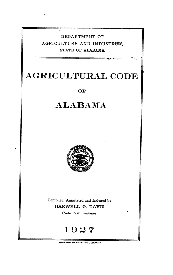 handle is hein.sstatutes/aglcala0001 and id is 1 raw text is: DEPARTMENT OF
AGRICULTURE AND INDUSTRI'E$
STATE OF ALABAMA

AGRICULTURAL CODE
OF
ALABAMA

Compiled, Annotated and Indexed by
HARWELL G. DAVIS
Code Commissioner
11927

BIRMINGHAM PRINTING COMPANY


