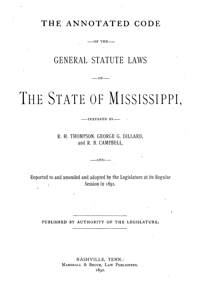 handle is hein.sstatutes/agstmi0001 and id is 1 raw text is: THE ANNOTATED CODE
-OF THE-
GENERAL STATUTE LAWS
-OF
THE STATE OF MISSISSIPPI,
-PREPARED BY-
R. H. THOMPSON. GEORGE G. DILLARD,
and R. B. CAMPBELL,
-AND-
Reported to and amended and adopted by the Legislature at its Regular
Session in 1892.

.PUBLISHED BY AUTHORITY OF THE LEGISLATURE.
NASHVILLE, TENN.:
MARSHALL & BRUCE, LAW PUBLISHERS.
1892.


