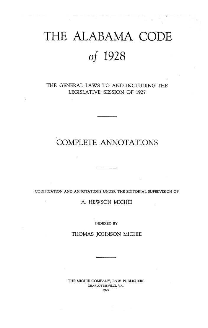 handle is hein.sstatutes/alacodgl0001 and id is 1 raw text is: THE ALABAMA CODE
of 1928
THE GENERAL LAWS TO AND INCLUDING THE
LEGISLATIVE SESSION OF 1927
COMPLETE ANNOTATIONS
CODIFICATION AND ANNOTATIONS UNDER THE EDITORIAL SUPERVISION OF
A. HEWSON MICHIE
INDEXED BY
THOMAS JOHNSON MICHIE
THE MICHIE COMPANY, LAW PUBLISHERS
CHARLOTTESVILLE, VA.
1929


