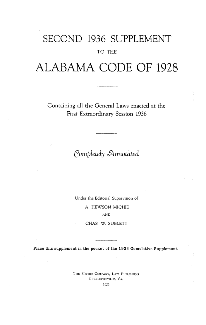 handle is hein.sstatutes/alacodgl0002 and id is 1 raw text is: SECOND 1936 SUPPLEMENT
TO THE
ALABAMA CODE OF 1928

Containing all the General Laws enacted at the
First Extraordinary Session 1936
Completely .5nnotated
Under the Editorial Supervision of
A. HEWSON MICHIE
AND
CHAS. W. SUBLETT

Place this supplement in the pocket of the 1936 Cumulative Supplement.
'TIm MIIICHE COIPANY, LAW PUBI.ISHIIRS
Ul A  IO1TSVI ll:, VA.
1936


