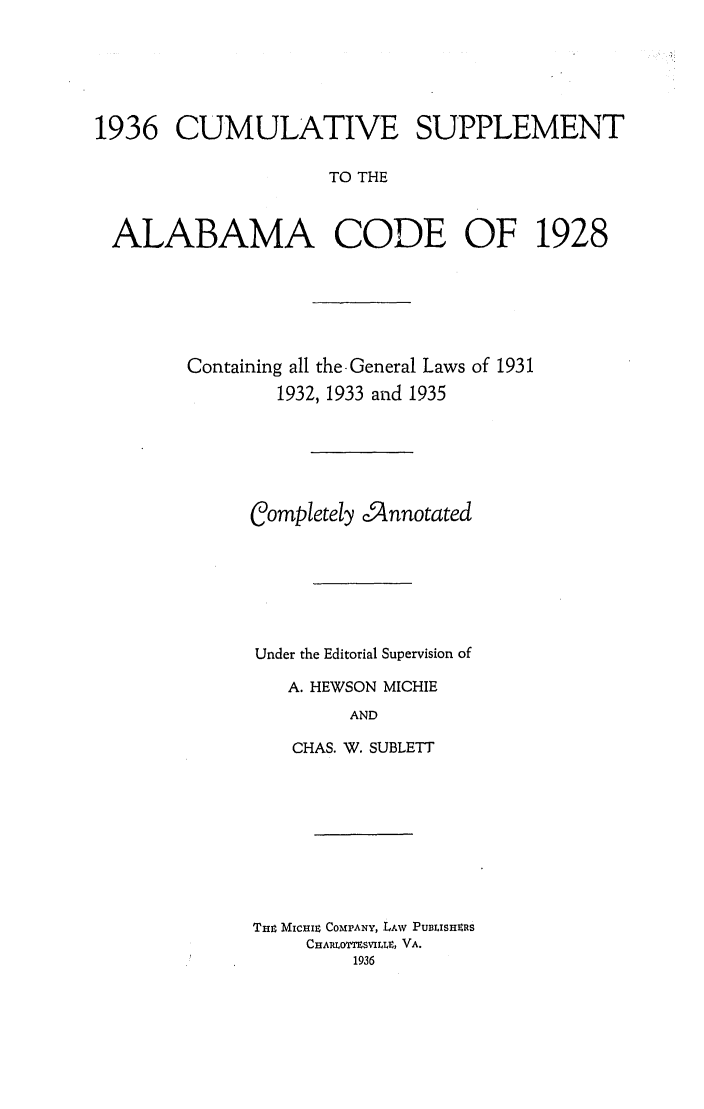 handle is hein.sstatutes/alacodgl0003 and id is 1 raw text is: 1936 CUMULATIVE SUPPLEMENT
TO THE
ALABAMA CODE OF 1928

Containing all the.General Laws of 1931
1932, 1933 and 1935
completely cinnotated
Under the Editorial Supervision of
A. HEWSON MICHIE
AND
CHAS. W. SUBLETT

THm MICHIr COMPANY, LAW PUBLISHIRS
CHARLOMSVILLE, VA.
1936


