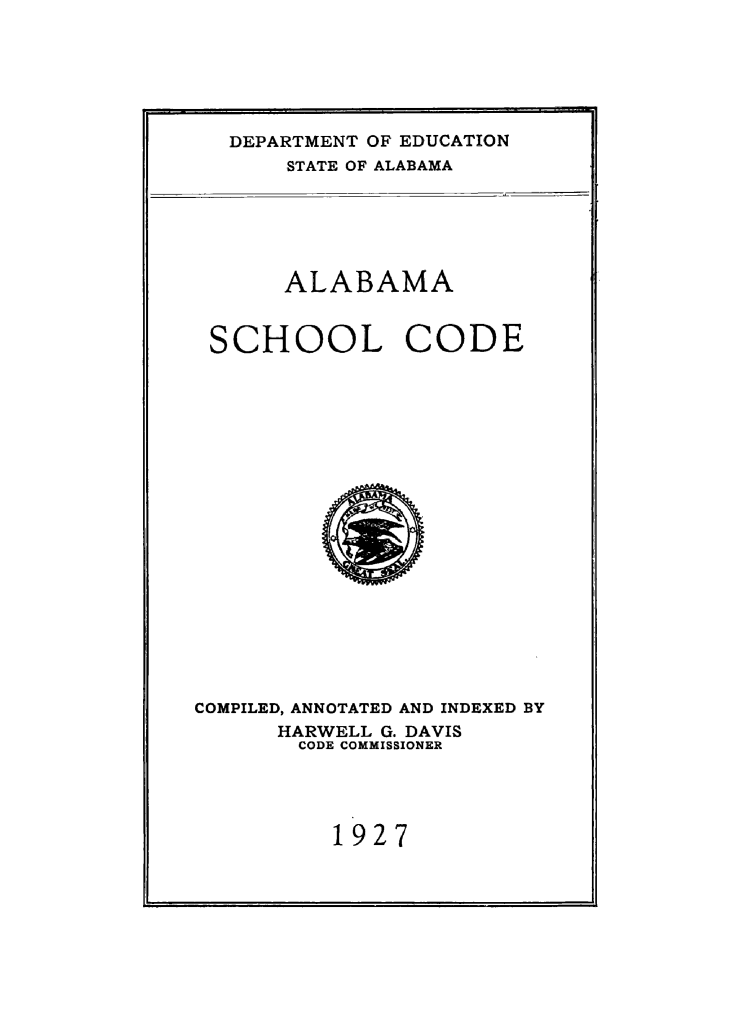 handle is hein.sstatutes/alaschco0001 and id is 1 raw text is: DEPARTMENT OF EDUCATION
STATE OF ALABAMA

ALABAMA
SCHOOL CODE

COMPILED, ANNOTATED AND INDEXED BY
HARWELL G. DAVIS
CODE COMMISSIONER
1927


