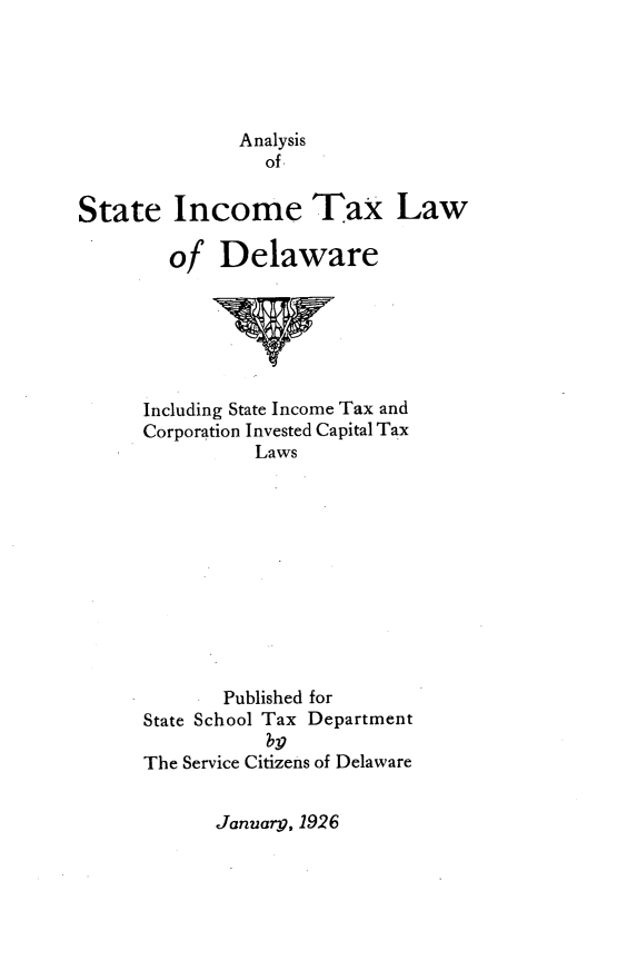 handle is hein.sstatutes/alysic0001 and id is 1 raw text is: Analysis
of
State Income Tax Law

of

Delaware

Including State Income Tax and
Corporation Invested Capital Tax
Laws
Published for
State School Tax Department
Ty
The Service Citizens of Delaware

January, 1926


