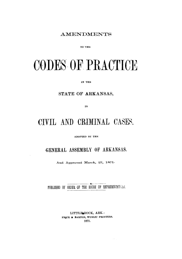 handle is hein.sstatutes/amarkc0001 and id is 1 raw text is: AMENDMENTS

TO 'TH
CODES OF PRACTICE
IN TEE
STATE OF ARKANSAS,
IN

CIVIL AND CRIMINAL

CASES.

ADOPTED BY THE
GENERAL ASSEMBLY OF ARKANSAS.
And Approved March, 27, 1T71.
PUBLISHED BY ORDER OF THE HOUSE OF REPRESENTATILh'.
LITTL}4ROCK, ARK.:
PRjCE & BARTON, 'PUBLIC PRINTERS.
1871.


