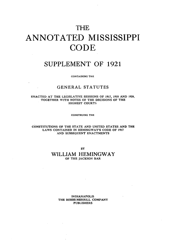 handle is hein.sstatutes/amsule0001 and id is 1 raw text is: THE
ANNOTATED MISSISSIPPI
CODE
SUPPLEMENT OF 1921
CONTAINING THE
GENERAL STATUTES
ENACTED AT THE LEGISLATIVE SESSIONS OF 1917, 1918 AND 1920,
TOGETHER WITH NOTES OF THE DECISIONS OF THE
HIGHEST COURTS
CONSTRUING THE
CONSTITUTIONS OF THE STATE AND UNITED STATES AND THE
LAWS CONTAINED IN HEMINGWAY'S CODE OF 1917
AND SUBSEQUENT ENACTMENTS
BY
WILLIAM HEMINGWAY
OF THE JACKSON BAR

INDIANAPOLIS
THE BOBBS-MERRILL COMPANY
PUBLISHERS


