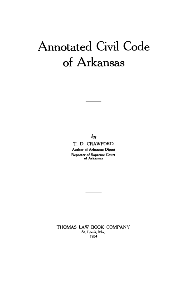 handle is hein.sstatutes/anccans0001 and id is 1 raw text is: Annotated Civil Code
of Arkansas
by
T. D. CRAWFORD
Author of Arkansas Digest
Reporter of Supreme Court
of Arkansas
THOMAS LAW BOOK COMPANY
St. Louis. Mo.
1934


