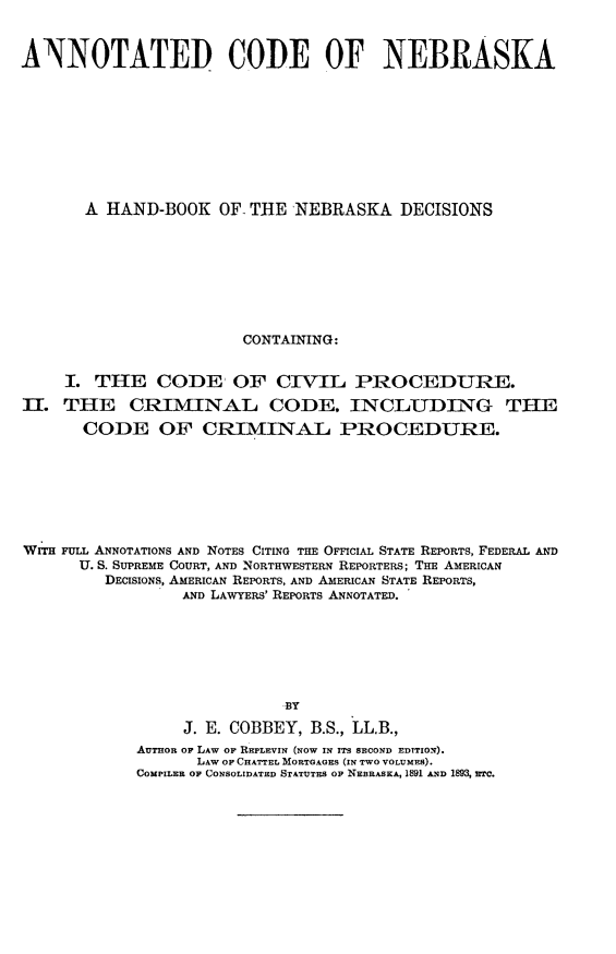 handle is hein.sstatutes/ancosrask0001 and id is 1 raw text is: ANNOTATED CODE OF NEBRASKA
A HAND-BOOK OF, THE NEBRASKA DECISIONS
CONTAINING:
I. THE CODE OF CIVIL PROCEDURE.
II. THE CRIMINAL CODE. INCLUDING THE
CODE OF CRIMINA-L PROCEDURE.
WrrH FULL ANNOTATIONS AND NOTES CITING THE OFFICIAL STATE REPORTS, FEDERAL AND
U. S. SUPREME COURT, AND NORTHWESTERN REPORTERS; THE AMERICAN
DECISIONS, AMERICAN REPORTS, AND AMERICAN STATE REPORTS,
AND LAWYERS' REPORTS ANNOTATED.
B3Y
J. E. COBBEY, B.S., LL.B.,
AUTHOR OF LAW OF REPLEVIN (NOW IN ITS SECOND EDITION).
LAW OF CHATTEL MORTGAGES (IN TWO VOLUMES).
COMPILER OF CONSOLIDATED STATUTES OF NEBRASKA, 1891 AND 1893, ETC.


