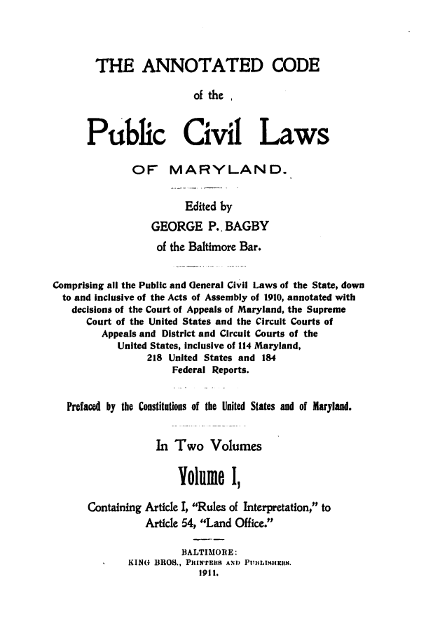handle is hein.sstatutes/ancpucma0001 and id is 1 raw text is: THE ANNOTATED CODE
of the ,
Public Civil Laws
OF MARYLAND.
Edited by
GEORGE P.. BAGBY
of the Baltimore Bar.
Comprising all the Public and Ueneral Civil Laws of the State, down
to and inclusive of the Acts of Assembly of 1910, annotated with
decisions of the Court of Appeals of Maryland, the Supreme
Court of the United States and the Circuit Courts of
Appeals and District and Circuit Courts of the
United States, inclusive of 114 Maryland,
218 United States and 184
Federal Reports.
Prefaced by the Constitutions of the United States and of Maryland.
In Two Volumes
Volume I,
Containing Article I, Rules of Interpretation, to
Article 54, Land Office.
BALTIMORE:
KING BROS., PRINTERS AND PUBLISHEIR.
1911.


