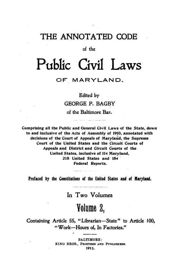 handle is hein.sstatutes/ancpucma0002 and id is 1 raw text is: THE ANNOTATED CODE
of the
Public Civil Laws
OF MARYLAND.
Edited by
GEORGE P. BAGBY
of the Baltimore Bar.
Comprising all the Public and General Civil Laws of the State, down
to and inclusive of the Acts of Assembly of 1910, annotated with
decisions of the Court of Appeals of Maryland, the Supreme
Court of the United States and the Circuit Courts of
Appeals and District and Circuit Courts of the
United States, inclusive of 114 Maryland,
218 United States and 184
Federal Reports.
Prefaced by the Constitutions of the United States and of Maryland.
In Two Volumes
Volume 2,
Containing Article 55, Librarian-State to Article 100,
Work-Hours of, In Factories.
BALTIMORE:
KING BROS., PRINTERS AND PUBLISHERS.
1911.


