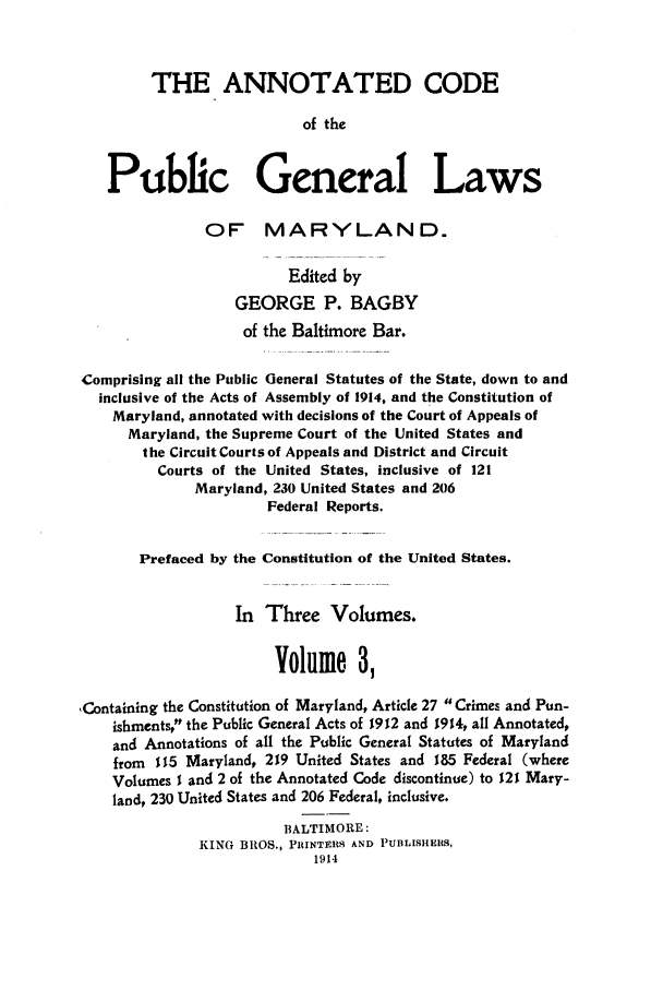 handle is hein.sstatutes/ancpucma0003 and id is 1 raw text is: THE ANNOTATED CODE
of the
Public General Laws
OF MARYLAND.
Edited by
GEORGE P. BAGBY
of the Baltimore Bar.
Comprising all the Public General Statutes of the State, down to and
inclusive of the Acts of Assembly of 1914, and the Constitution of
Maryland, annotated with decisions of the Court of Appeals of
Maryland, the Supreme Court of the United States and
the Circuit Courts of Appeals and District and Circuit
Courts of the United States, inclusive of 121
Maryland, 230 United States and 206
Federal Reports.
Prefaced by the Constitution of the United States.
In Three Volumes.
Volume 3,
,Containing the Constitution of Maryland, Article 27 Crimes and Pun-
ishments, the Public General Acts of 1912 and 1914, all Annotated,
and Annotations of all the Public General Statutes of Maryland
from 115 Maryland, 219 United States and 185 Federal (where
Volumes I and 2 of the Annotated Code discontinue) to 121 Mary-
land, 230 United States and 206 Federal, inclusive.
BALTIMORE:
KING BROS., PRINTERS AND PUBLISHERS,
1914



