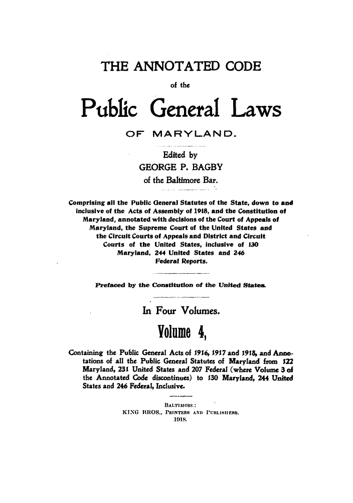 handle is hein.sstatutes/ancpucma0004 and id is 1 raw text is: THE ANNOTATED CODE
of the
Public General Laws
OF MARYLAND.
Edited by
GEORGE P. BAGBY
of the Baltimore Bar.
Comprising all the Public General Statutes of the State, down to and
inclusive of the Acts of Assembly of 1918, and the Constitution of
Maryland, annotated with decisions of the Court of Appeals of
Maryland, the Supreme Court of the United States and
the Circuit Courts of Appeals and District and Circuit
Courts of the United States, inclusive of 130
Maryland, 244 United States and 246
Federal Reports.
Prefaced by the Constitution of the United States.
In Four Volumes.
Volume 4,
Containing the Public General Acts of 1916, 1917 and 1918, and Ann-
tations of all the Public General Statutes of Maryland from 122
Maryland, 231 United States and 207 Federal (where Volume 3 of
the Annotated Code discontinues) to 130 Maryland, 244 United
States and 246 Federal, Inclusive.
BALTIMORE :
KING BROS., PRINTERS AND PUTILISIEA8.
1918.


