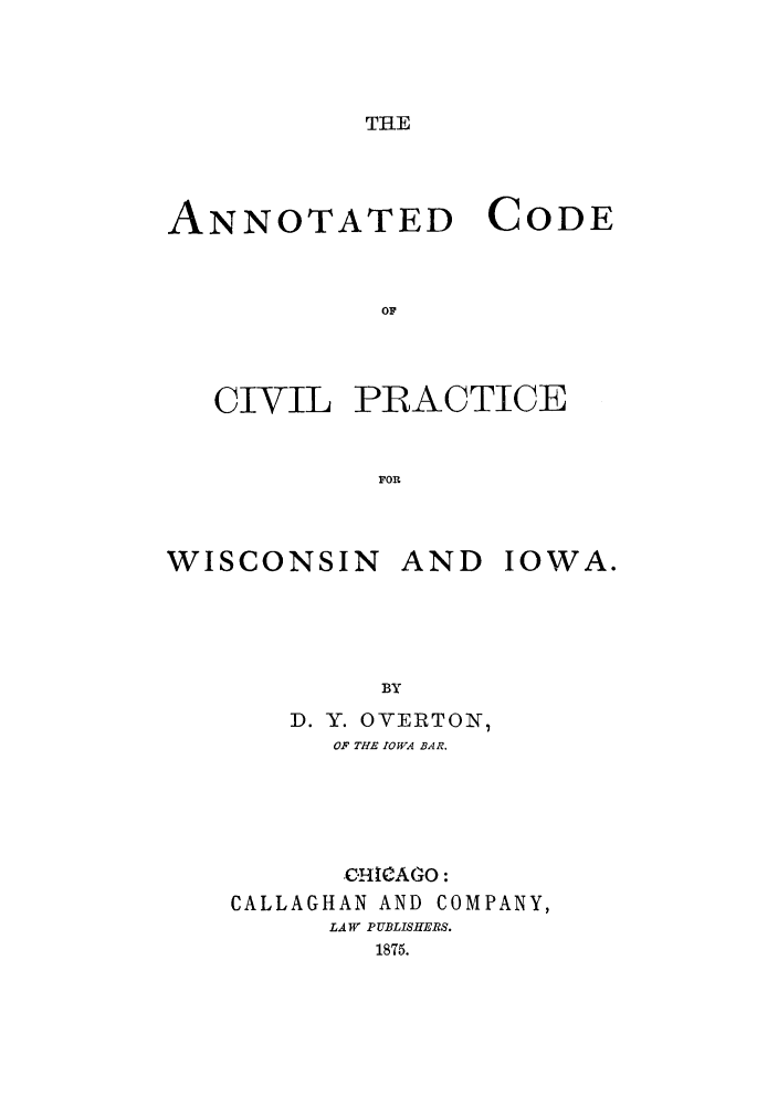 handle is hein.sstatutes/ancpwia0001 and id is 1 raw text is: THE

ANNOTATED CODE
OF
CIVIL PRACTICE
FOR

WISCONSIN AND

IOWA.

BY
D. Y. OVERTON,
OF THE IOWA BAR.
C-ITIAGO:
CALLAGHAN AND COMPANY,
LAW PUBLISHERS.
1875.


