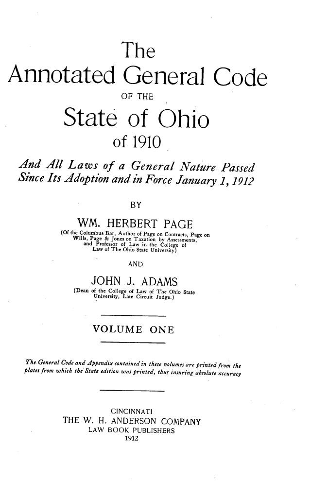 handle is hein.sstatutes/angcsoh0001 and id is 1 raw text is: 





                          The


Annotated General Code

                          OF  THE


             State of Ohio

                        of   1910

  And All Laws of a General Nature Passed
  Since  Its Adoption   and  in Force January 1,   1912


                            BY

                WM. HERBERT PAGE
            (Of the Columbus Bar, Author of Page on Contracts, Page on
               Wills, Page & Jones on Taxation by Assessments,
                 and Professor of Law in the College of
                   Law of The Ohio State University

                            AND

                   JOHN J. ADAMS
               (Dean of the College of Law of The Ohio State
                    University, Late Circuit Judge.)



                    VOLUME ONE



    The General Code and Appendix contained in these volumes are printed from the
    plates from which the State edition was printed, thus insuring absolute accuracy




                        CINCINNATI
             THE W.  H. ANDERSON   COMPANY
                   LAW BOOK  PUBLISHERS
                           1912


