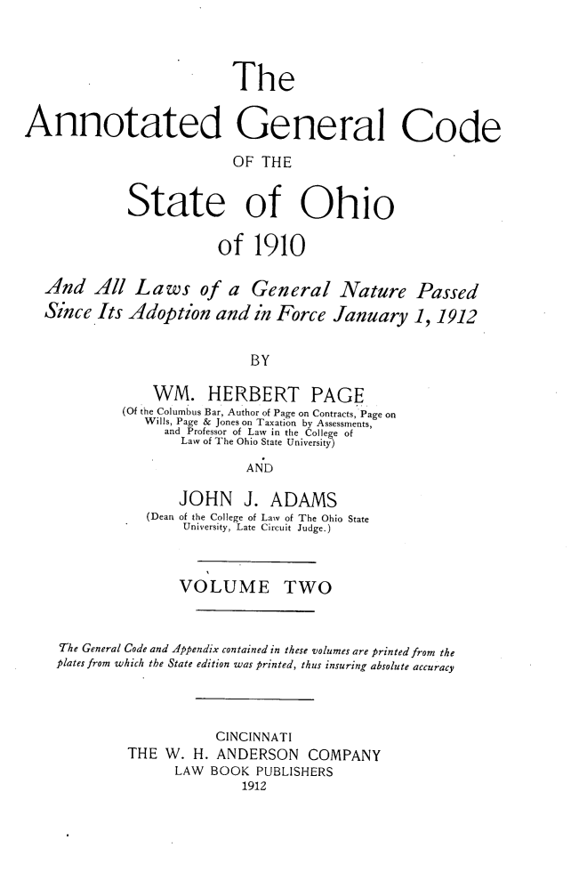 handle is hein.sstatutes/angcsoh0002 and id is 1 raw text is: The
Annotated General Code
OF THE
State of Ohio
of 1910
And All Laws of a General Nature Passed
Since Its Adoption and in Force January 1, 1912
BY
WM. HERBERT PAGE
(Of the Columbus Bar, Author of Page on Contracts, Page on
Wills, Page & Jones on Taxation by Assessments,
and Professor of Law in the College of
Law of The Ohio State University
AND
JOHN J. ADAMS
(Dean of the College of Law of The Ohio State
University, Late Circuit Judge.)
VOLUME TWO
The General Code and Appendix contained in these volumes are printed from the
plates from which the State edition was printed, thus insuring absolute accuracy
CINCINNATI
THE W. H. ANDERSON COMPANY
LAW BOOK PUBLISHERS
1912


