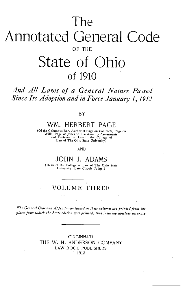 handle is hein.sstatutes/angcsoh0003 and id is 1 raw text is: The
Annotated General Code
OF THE
State of Ohio
of 1910
And All Laws of a General Nature Passed
Since Its Adoption and in Force January 1, 1912
BY
WM. HERBERT PAGE
(Of the Columbus Bar, Author of Page on Contracts, Page on
Wills, Page & Jones on Taxation by Assessments,
and Professor of Law in the College of
Law of The Ohio State University
AND
JOHN J. ADAMS
(Dean of the College of Law of The Ohio State
University, Late Circuit Judge.)
VOLUME THREE
The General Code and Appendix contained in these volumes are printed from the
plates from which the State edition was printed, thus insuring absolute accuracy
CINCINNATI
THE W. H. ANDERSON COMPANY
LAW BOOK PUBLISHERS
1912


