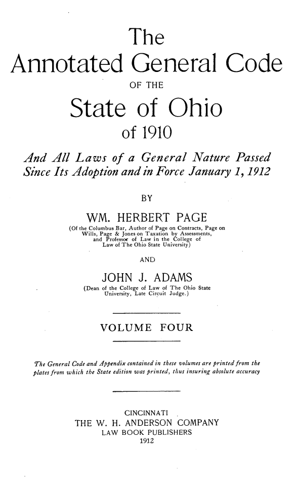 handle is hein.sstatutes/angcsoh0004 and id is 1 raw text is: The
Annotated General Code
OF THE
State of Ohio
of 1910
And All Laws of a General Nature Passed
Since Its Adoption and in Force January 1, 1912
BY
WM. HERBERT PAGE
(Of the Columbus Bar, Author of Page on Contracts, Page on
Wills, Page & Jones on Taxation by Assessments,
and Professor of Law in the College of
Law of The Ohio State University)
AND
JOHN J. ADAMS
(Dean of the College of Law of The Ohio State
University, Late Circuit Judge.
VOLUME FOUR
The General Code and Appendix contained in these volumes are printed from the
plates from which the State edition was printed, thus insuring absolute accuracy
CINCINNATI
THE W. H. ANDERSON COMPANY
LAW BOOK PUBLISHERS
1912


