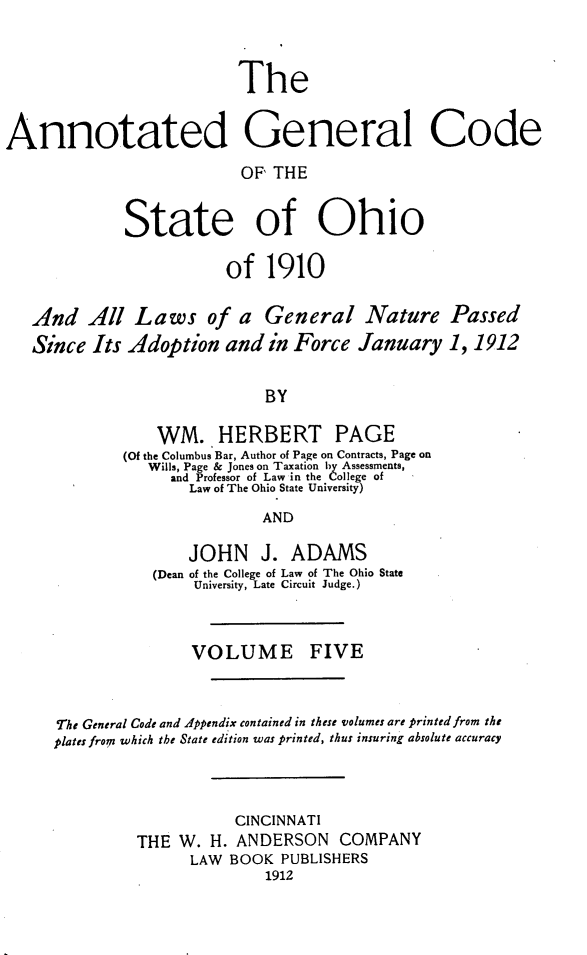 handle is hein.sstatutes/angcsoh0005 and id is 1 raw text is: The
Annotated General Code
OF' THE
State of Ohio
of 1910
And All Laws of a General Nature Passed
Since Its Adoption and in Force January 1,1912
BY
WM. HERBERT PAGE
(Of the Columbus Bar, Author of Page on Contracts, Page on
Wills, Page & Jones on Taxation by Assessments,
and Professor of Law in the College of
Law of The Ohio State University)
AND
JOHN J. ADAMS
(Dean of the College of Law of The Ohio State
University, Late Circuit Judge.)
VOLUME FIVE
The General Code and Appendix contained in these volumes are printed from the
plates fronp which the State edition was printed, thus insuring absolute accuracy
CINCINNATI
THE W. H. ANDERSON COMPANY
LAW BOOK PUBLISHERS
1912


