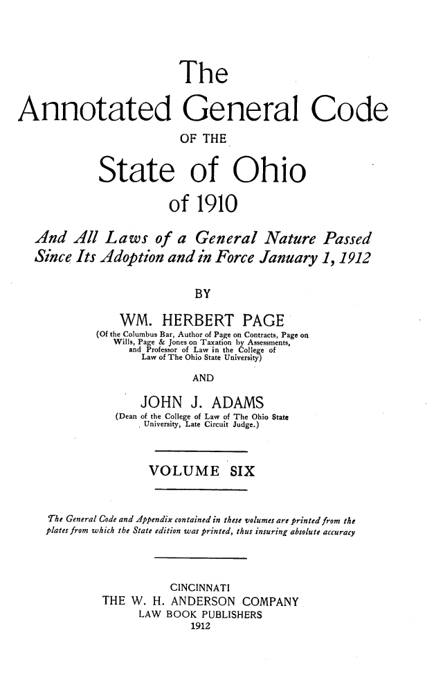 handle is hein.sstatutes/angcsoh0006 and id is 1 raw text is: The
Annotated General Code
OF THE
State of Ohio
of 1910
And All Laws of a General Nature Passed
Since Its Adoption and in Force January 1,1912
BY
WM. HERBERT PAGE
(Of the Columbus Bar, Author of Page on Contracts, Page on
Wills, Page & Jones on Taxation by Assessments,
and Professor of Law in the College of
Law of The Ohio State University)
AND
JOHN J. ADAMS
(Dean of the College of Law of The Ohio State
University, Late Circuit Judge.)
VOLUME SIX
The General Code and Appendix contained in these volumes are printed from the
plates from which the State edition was printed, thus insuring absolute accuracy
CINCINNATI
THE W. H. ANDERSON COMPANY
LAW BOOK PUBLISHERS
1912


