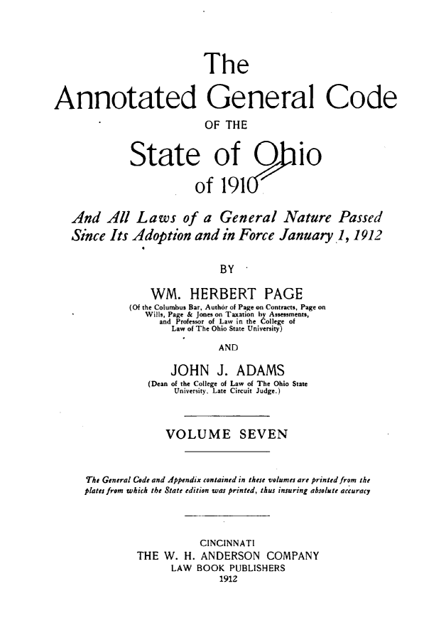 handle is hein.sstatutes/angcsoh0007 and id is 1 raw text is: The
Annotated General Code
OF THE
State of O io
of 191
And All Laws of a General Nature Passed
Since Its Adoption and in Force January 1, 1912
BY
WM. HERBERT PAGE
(Of the Columbus Bar, Author of Page on Contracts, Page on
Wills, Page & Jones on Taxation by Assessments,
and Professor of Law in the College of
Law of The Ohio State University)
AND
JOHN J. ADAMS
(Dean of the College of Law of The Ohio State
University, Late Circuit Judge.)
VOLUME SEVEN
The General Code and Appendix contained in these volumes are printed from the
plates from which the State edition was printed, thus insuring absolute accuracy
CINCINNATI
THE W. H. ANDERSON COMPANY
LAW BOOK PUBLISHERS
1912


