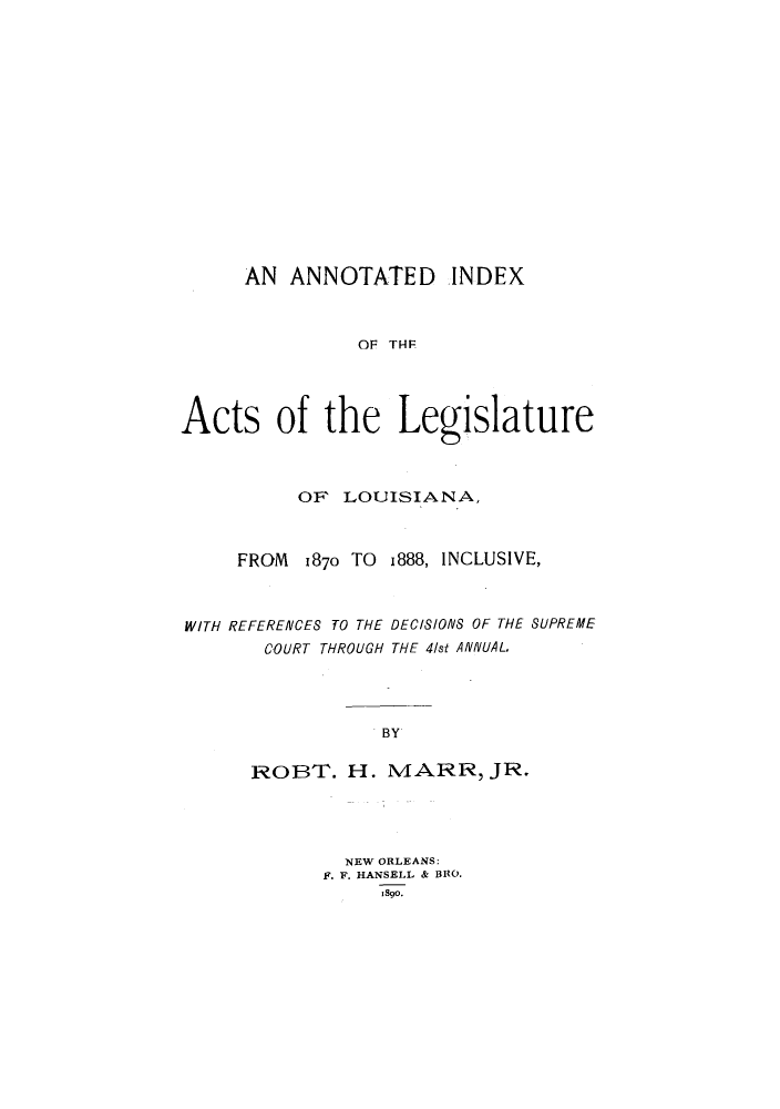handle is hein.sstatutes/aninlel0001 and id is 1 raw text is: AN ANNOTATED INDEX
OF THF
Acts of the Legislature
OF LOUISIANA,
FROM 1870 TO 1888, INCLUSIVE,
WITH REFERENCES TO THE DECISIONS OF THE SUPREME
COURT THROUGH THE 4/st ANNUAL.
BY
ROBT. H. MARR, JR.
NEW ORLEANS:
F. F. HANSELL & BRO.
1890.


