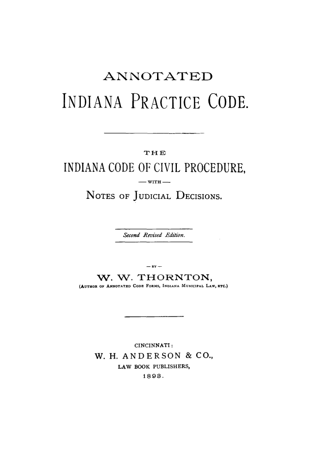 handle is hein.sstatutes/aninpc0001 and id is 1 raw text is: ANNOTATED
INDIANA PRACTICE CODE.
THE
INDIANA CODE OF CIVIL PROCEDURE,
- WITH -
NOTES OF JUDICIAL DECISIONS.
Second Revised Edition.
- BY -
W. W. THORNTON,
(AUTHOR OF ANNOTATED CODE FORMS, INDIANA MUNICIPAL LAW, ETC.)

CINCINNATI:
W. H. ANDERSON & CO.,
LAW BOOK PUBLISHERS,
1893.


