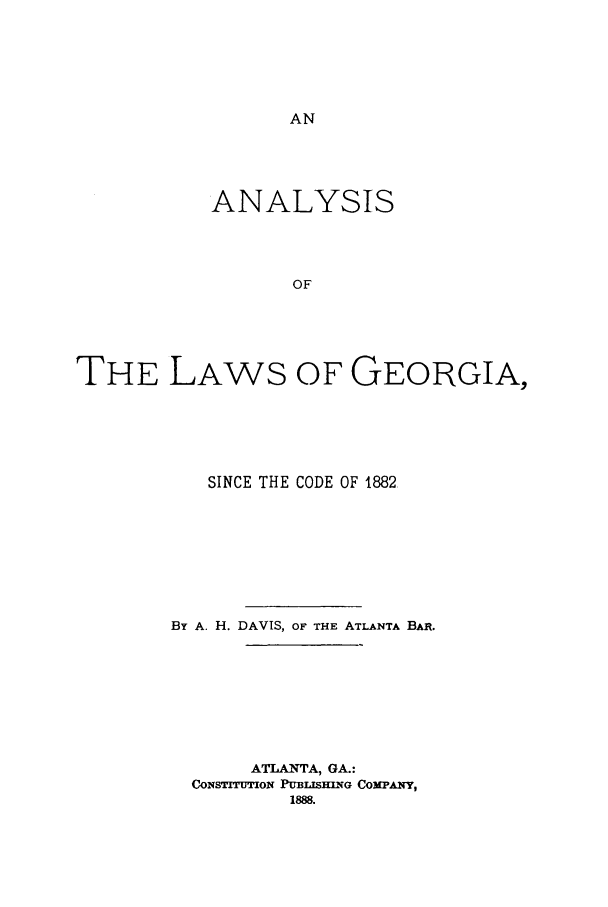handle is hein.sstatutes/anlgesc0001 and id is 1 raw text is: ANALYSIS
OF
THE LAWS OF GEORGIA,

SINCE THE CODE OF 1882.
BY A. H. DAVIS, OF THE ATLANTA BAR.
ATLANTA, GA.:
CONSTITUTION PUBLISHING COMPA.NY,
1888.


