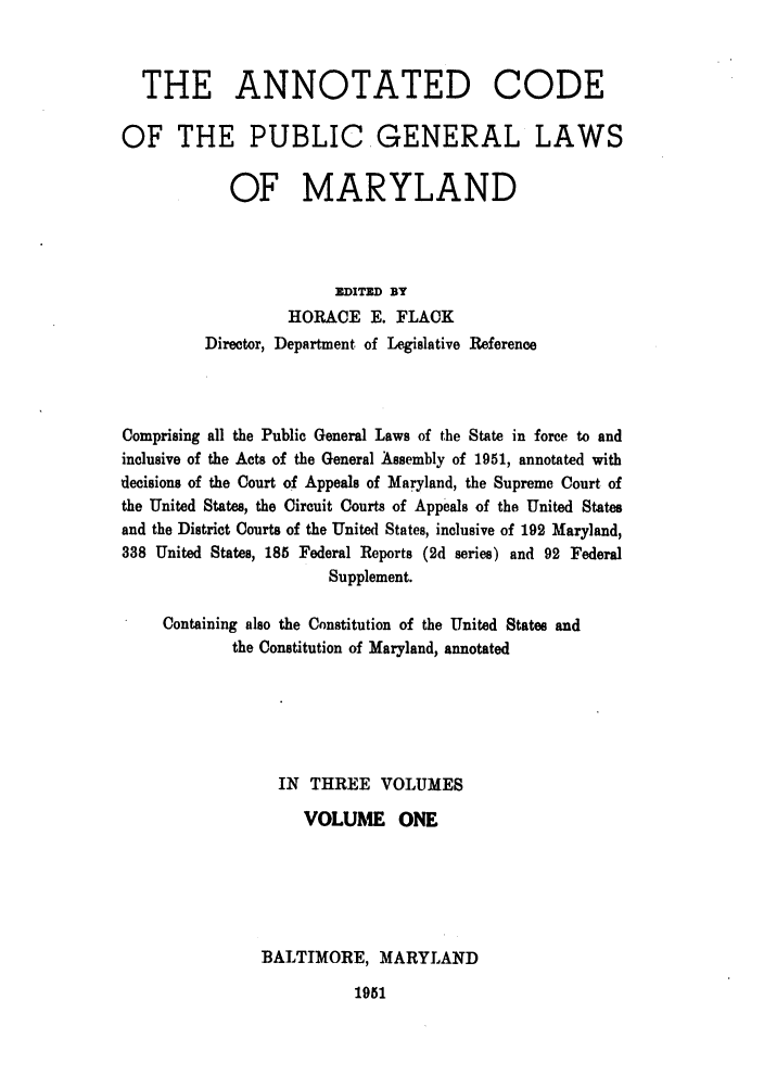 handle is hein.sstatutes/anocpugl0001 and id is 1 raw text is: THE ANNOTATED CODE
OF THE PUBLIC GENERAL LAWS
OF MARYLAND
DITED DBY
HORACE E. FLACK
Director, Department of Legislative Reference
Comprising all the Public General Laws of the State in force to and
inclusive of the Acts of the General Assembly of 1951, annotated with
decisions of the Court of Appeals of Maryland, the Supreme Court of
the United States, the Circuit Courts of Appeals of the United States
and the District Courts of the United States, inclusive of 192 Maryland,
338 United States, 185 Federal Reports (2d series) and 92 Federal
Supplement.
Containing also the Constitution of the United States and
the Constitution of Maryland, annotated
IN THREE VOLUMES
VOLUME ONE
BALTIMORE, MARYLAND

1951


