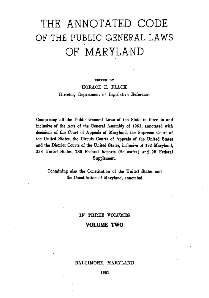 handle is hein.sstatutes/anocpugl0002 and id is 1 raw text is: THE ANNOTATED CODE
OF THE PUBLIC GENERAL LAWS
OF MARYLAND
EDITED BY
HORACE E. FLACK
Director, Department of Legislative Reference
Comprising all the Public General Laws of the State in force to and
inclusive of the Acts of the General Assembly of 1951, annotated with
decisions of the Court of Appeals of Maryland, the Supreme Court of
the United States, the Circuit Courts of Appeals of the United States
and the District Courts of the United States, inclusive of 192 Maryland,
338 United States, 185 Federal Reports (2d series) and 92 Federal
Supplement.
Containing also the Constitution of the United States and
the Constitution of Maryland, annotated
IN THREE VOLUMES
VOLUME TWO
BALTIMORE, MARYLAND

1951


